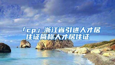 「cp」浙江省引进人才居住证简称人才居住证