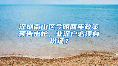 深圳南山区今明两年政策预告出炉，非深户必须身份证？