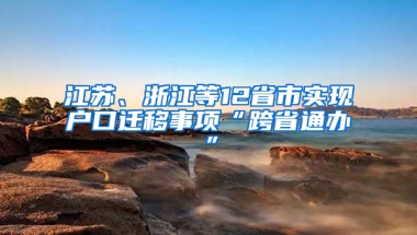 江苏、浙江等12省市实现户口迁移事项“跨省通办”