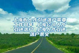 上海市人才引进落户需要工作几年 上海公司人才引进落户 上海人才引进落户条文