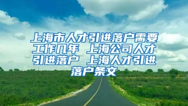 上海市人才引进落户需要工作几年 上海公司人才引进落户 上海人才引进落户条文