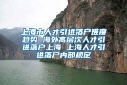 上海市人才引进落户难度趋势 海外高层次人才引进落户上海 上海人才引进落户内部规定