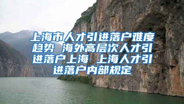 上海市人才引进落户难度趋势 海外高层次人才引进落户上海 上海人才引进落户内部规定