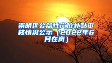 崇明区公益性岗位补贴审核情况公示（2022年6月在岗）