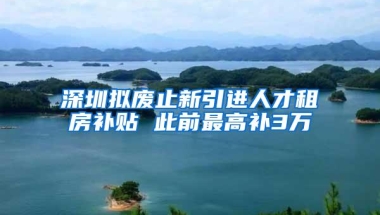 深圳拟废止新引进人才租房补贴 此前最高补3万