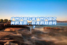 广州户籍与非广州户籍之间的差距，你真的知道吗？