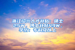 浙江绍兴人才补贴：硕士25W，博士补贴49W，学历：专科及以上