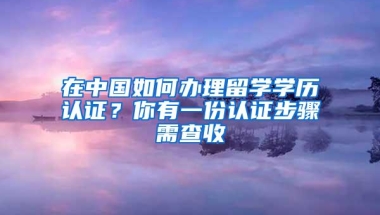 在中国如何办理留学学历认证？你有一份认证步骤需查收