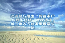 沪浙警方推出“跨省市户口网上迁移”便民措施，这三类人今起不用再两头跑