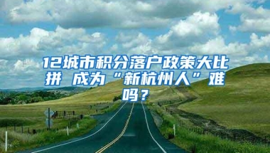 12城市积分落户政策大比拼 成为“新杭州人”难吗？