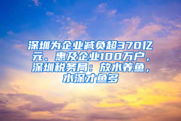 深圳为企业减负超370亿元、惠及企业100万户，深圳税务局：放水养鱼，水深才鱼多