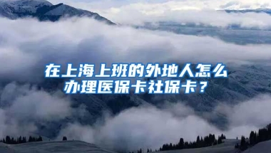 在上海上班的外地人怎么办理医保卡社保卡？