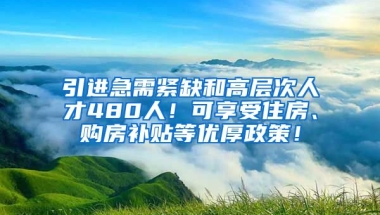 引进急需紧缺和高层次人才480人！可享受住房、购房补贴等优厚政策！