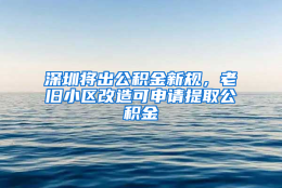 深圳将出公积金新规，老旧小区改造可申请提取公积金