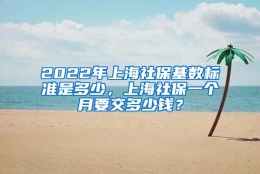 2022年上海社保基数标准是多少，上海社保一个月要交多少钱？