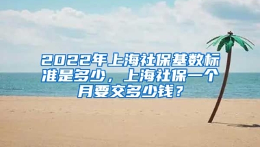 2022年上海社保基数标准是多少，上海社保一个月要交多少钱？