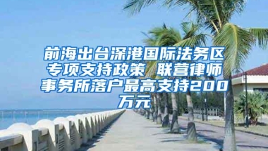 前海出台深港国际法务区专项支持政策 联营律师事务所落户最高支持200万元