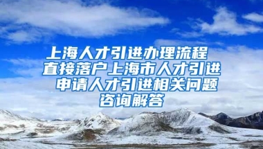 上海人才引进办理流程 直接落户上海市人才引进 申请人才引进相关问题咨询解答