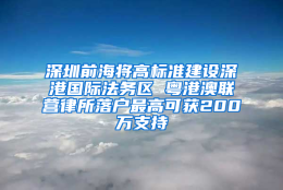 深圳前海将高标准建设深港国际法务区 粤港澳联营律所落户最高可获200万支持