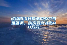 威海南海新区全国公开引进名师，购房最高补贴40万元