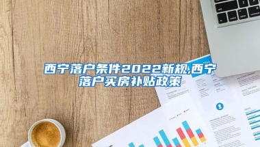 西宁落户条件2022新规,西宁落户买房补贴政策