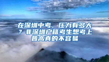 在深圳中考，压力有多大？非深圳户籍考生想考上普高真的不容易