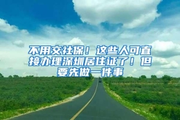 不用交社保！这些人可直接办理深圳居住证了！但要先做一件事