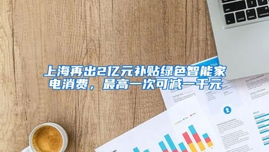 上海再出2亿元补贴绿色智能家电消费，最高一次可减一千元