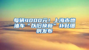 每辆4000元！上海市燃油车“以旧换新”补贴细则发布