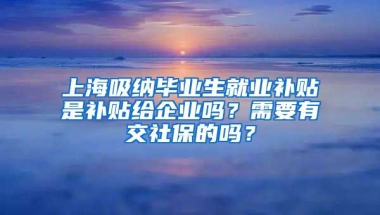 上海吸纳毕业生就业补贴是补贴给企业吗？需要有交社保的吗？