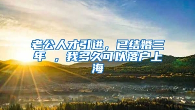 老公人才引进，已结婚三年 ，我多久可以落户上海