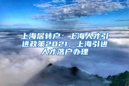 上海居转户：上海人才引进政策2021、上海引进人才落户办理