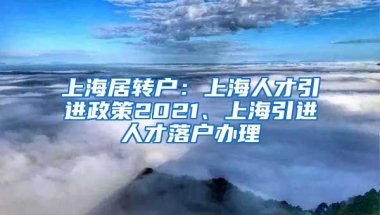 上海居转户：上海人才引进政策2021、上海引进人才落户办理