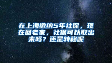 在上海缴纳5年社保，现在回老家，社保可以取出来吗？还是转移呢