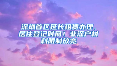 深圳首区延长租赁办理、居住登记时间！非深户材料限制放宽