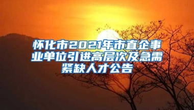 怀化市2021年市直企事业单位引进高层次及急需紧缺人才公告