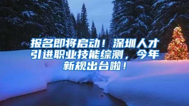 报名即将启动！深圳人才引进职业技能综测，今年新规出台啦！