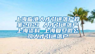 上海临港人才引进落户政策2021 人才引进落户上海资料 上海复旦微公司人才引进落户