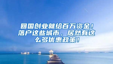 回国创业就给百万资金！落户这些城市，居然有这么多优惠政策！