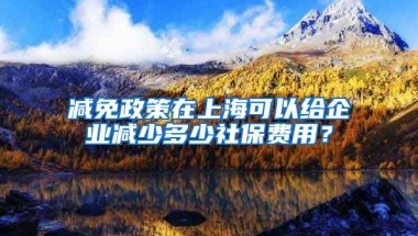 减免政策在上海可以给企业减少多少社保费用？