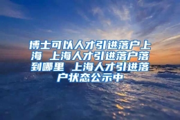 博士可以人才引进落户上海 上海人才引进落户落到哪里 上海人才引进落户状态公示中