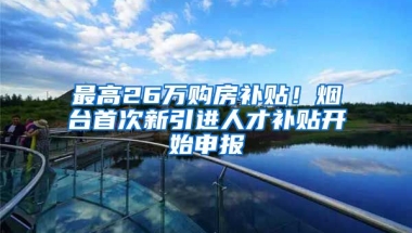 最高26万购房补贴！烟台首次新引进人才补贴开始申报