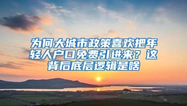 为何大城市政策喜欢把年轻人户口免费引进来？这背后底层逻辑是啥