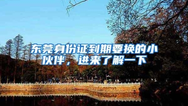 东莞身份证到期要换的小伙伴，进来了解一下