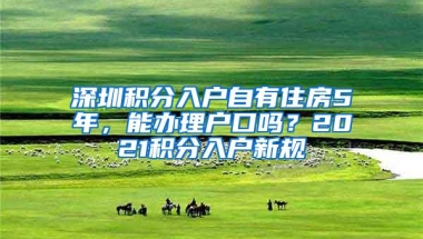 深圳积分入户自有住房5年，能办理户口吗？2021积分入户新规