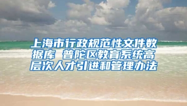 上海市行政规范性文件数据库 普陀区教育系统高层次人才引进和管理办法