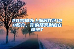 2021申办上海居住证120积分，你的档案到底在哪里？