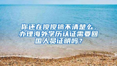 你还在傻傻搞不清楚么，办理海外学历认证需要回国人员证明吗？