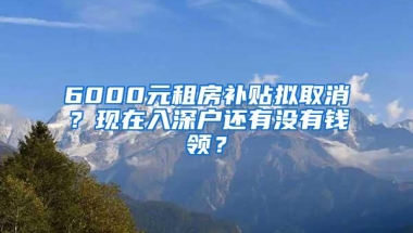 6000元租房补贴拟取消？现在入深户还有没有钱领？