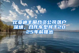 比亚迪丰田合资公司落户深圳，合作车型将于2025年前推出